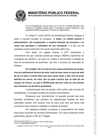 MINISTÉRIO PÚBLICO FEDERAL
PROCURADORIA DA REPÚBLICA NO MUNICÍPIO DE JANAÚBA
§ 4o
A autodefinição de que trata o § 1o do art. 2o deste Decreto será
inscrita no Cadastro Geral junto à Fundação Cultural Palmares, que
expedirá certidão respectiva na forma do regulamento.
E o artigo 5º, inciso LXXVIII, da Constituição Federal, assegura a
todos a razoável duração do processo: “a todos, no âmbito judicial e
administrativo, são assegurados a razoável duração do processo e os
meios que garantam a celeridade de sua tramitação” e é fato que tal
postulado comprovadamente vem sendo desonrado pelos réus.
Com efeito, em julgado recente, o STF5
sedimentou o
entendimento de que a decisão judicial que obriga o INCRA a apresentar um
cronograma de estudos e, se assim for, realizar a demarcação e titulação de
área de remanescente de quilombos, não fere o princípio da separação de
Poderes.
Na verdade, não se trata de mero descumprimento de prazos,
mas de inadmissível demora de anos, mais de doze anos no caso em tela!
Se de um lado é correto dizer que para certas fases e atos não há prazo
definido em norma, de outro não se pode concluir que se trata de um
cheque em branco, no qual o INCRA pode demorar mais de uma década
para demarcar um território quilombola.
A administração deve ser guiada, entre outros, pelo princípio da
razoabilidade, e a duração razoável do processo administrativo.
Destaca-se que, recentemente, foi ajuizada perante este juízo
demanda semelhante cujo processo de regularização fundiária de área
quilombola também vem durando mais de doze anos sem que tenha sido
concluído (e não é diversa a realidade no restante do Brasil)6
.
Em hipóteses similares à presente, a jurisprudência tem fixado
prazo para conclusão de processo administrativo. Em caso envolvendo terras
quilombolas, decidiu o TRF da 1ª Região:
5
Recurso Extraordinário com Agravo 1.022.166 São Paulo.
6
Ics nº 1.22.005.000097/2006-91.
Endereço: Rua São José, 547. Bairro Todos os Santos. Montes Claros/MG. CEP 39.400-119 Fone: (38)3224-7600
14/29
DocumentoassinadoviaTokendigitalmenteporEDUARDOHENRIQUEDEALMEIDAAGUIAR,em05/10/201717:10.Paraverificaraassinaturaacesse
http://www.transparencia.mpf.mp.br/validacaodocumento.Chave6BB5FD2B.FA643DED.5BD2FC89.8AC5B440
 