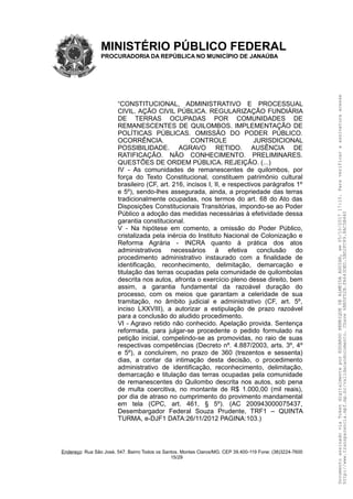 MINISTÉRIO PÚBLICO FEDERAL
PROCURADORIA DA REPÚBLICA NO MUNICÍPIO DE JANAÚBA
“CONSTITUCIONAL, ADMINISTRATIVO E PROCESSUAL
CIVIL. AÇÃO CIVIL PÚBLICA. REGULARIZAÇÃO FUNDIÁRIA
DE TERRAS OCUPADAS POR COMUNIDADES DE
REMANESCENTES DE QUILOMBOS. IMPLEMENTAÇÃO DE
POLÍTICAS PÚBLICAS. OMISSÃO DO PODER PÚBLICO.
OCORRÊNCIA. CONTROLE JURISDICIONAL
POSSIBILIDADE. AGRAVO RETIDO. AUSÊNCIA DE
RATIFICAÇÃO. NÃO CONHECIMENTO. PRELIMINARES.
QUESTÕES DE ORDEM PÚBLICA. REJEIÇÃO. (...)
IV - As comunidades de remanescentes de quilombos, por
força do Texto Constitucional, constituem patrimônio cultural
brasileiro (CF, art. 216, incisos I, II, e respectivos parágrafos 1º
e 5º), sendo-lhes assegurada, ainda, a propriedade das terras
tradicionalmente ocupadas, nos termos do art. 68 do Ato das
Disposições Constitucionais Transitórias, impondo-se ao Poder
Público a adoção das medidas necessárias à efetividade dessa
garantia constitucional.
V - Na hipótese em comento, a omissão do Poder Público,
cristalizada pela inércia do Instituto Nacional de Colonização e
Reforma Agrária - INCRA quanto à prática dos atos
administrativos necessários à efetiva conclusão do
procedimento administrativo instaurado com a finalidade de
identificação, reconhecimento, delimitação, demarcação e
titulação das terras ocupadas pela comunidade de quilombolas
descrita nos autos, afronta o exercício pleno desse direito, bem
assim, a garantia fundamental da razoável duração do
processo, com os meios que garantam a celeridade de sua
tramitação, no âmbito judicial e administrativo (CF, art. 5º,
inciso LXXVIII), a autorizar a estipulação de prazo razoável
para a conclusão do aludido procedimento.
VI - Agravo retido não conhecido. Apelação provida. Sentença
reformada, para julgar-se procedente o pedido formulado na
petição inicial, compelindo-se as promovidas, no raio de suas
respectivas competências (Decreto nº. 4.887/2003, arts. 3º, 4º
e 5º), a concluírem, no prazo de 360 (trezentos e sessenta)
dias, a contar da intimação desta decisão, o procedimento
administrativo de identificação, reconhecimento, delimitação,
demarcação e titulação das terras ocupadas pela comunidade
de remanescentes do Quilombo descrita nos autos, sob pena
de multa coercitiva, no montante de R$ 1.000,00 (mil reais),
por dia de atraso no cumprimento do provimento mandamental
em tela (CPC, art. 461, § 5º). (AC 200943000075437,
Desembargador Federal Souza Prudente, TRF1 – QUINTA
TURMA, e-DJF1 DATA:26/11/2012 PAGINA:103.)
Endereço: Rua São José, 547. Bairro Todos os Santos. Montes Claros/MG. CEP 39.400-119 Fone: (38)3224-7600
15/29
DocumentoassinadoviaTokendigitalmenteporEDUARDOHENRIQUEDEALMEIDAAGUIAR,em05/10/201717:10.Paraverificaraassinaturaacesse
http://www.transparencia.mpf.mp.br/validacaodocumento.Chave6BB5FD2B.FA643DED.5BD2FC89.8AC5B440
 