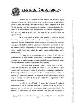 MINISTÉRIO PÚBLICO FEDERAL
PROCURADORIA DA REPÚBLICA NO MUNICÍPIO DE JANAÚBA
Note-se que o Ministério Público Federal em momento algum
pretende ingressar no mérito administrativo, na conveniência e oportunidade
afetas ao crivo tão somente do administrador. E não o faz por duas razões.
Primeiro, porque o ato ora reivindicado é vinculado e não discricionário. Com
efeito, se o procedimento vem acompanhado de estudos antropológicos e
históricos, não pode a regularização ser denegada por questões que não
sejam técnicas.
A segunda razão é ainda mais singela: o Ministério Público
Federal não requer judicialmente decisão neste ou naquele sentido, mas
apenas decisão que encerre etapa do procedimento administrativo e permita o
prosseguimento do feito até final reconhecimento da terra quilombola. É claro
que eventual decisão contrária há de ser devidamente motivada, autorizando,
assim, a devida impugnação judicial das razões elencadas (teoria dos motivos
determinantes).
Por tudo isso e considerando que a omissão é evidente, que
causa gravame às comunidades interessadas, semeando a insegurança e a
incerteza, não há razão plausível para que o Judiciário deixe de emanar ordem
e estancar tamanha inconstitucionalidade. Pelo contrário.
Exatamente para situações como a destes autos o legislador
constituinte estabeleceu que “nenhuma lesão ou ameaça de lesão será
excluída do Poder Judiciário” (artigo 5º, inciso XXXV, da Constituição Federal).
O controle judicial dos atos administrativos é reconhecido pela unanimidade da
doutrina, e a constatação de que a hipótese em testilha contempla um legítimo
caso de silêncio administrativo (que é fato e não ato) nem por isso afasta o
controle jurisdicional.
A falta de razoabilidade do prazo já decorrido é evidente,
desmerecendo ilações maiores. Destarte, a inobservância das normas e
regulamentos e a falta de zelo na conclusão do processo administrativo faz
imperiosa a intervenção do Poder Judiciário, sob pena da ilegalidade e
Endereço: Rua São José, 547. Bairro Todos os Santos. Montes Claros/MG. CEP 39.400-119 Fone: (38)3224-7600
16/29
DocumentoassinadoviaTokendigitalmenteporEDUARDOHENRIQUEDEALMEIDAAGUIAR,em05/10/201717:10.Paraverificaraassinaturaacesse
http://www.transparencia.mpf.mp.br/validacaodocumento.Chave6BB5FD2B.FA643DED.5BD2FC89.8AC5B440
 