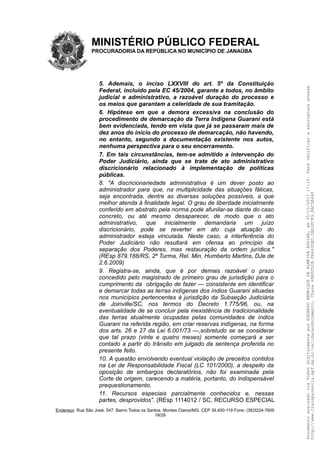 MINISTÉRIO PÚBLICO FEDERAL
PROCURADORIA DA REPÚBLICA NO MUNICÍPIO DE JANAÚBA
5. Ademais, o inciso LXXVIII do art. 5º da Constituição
Federal, incluído pela EC 45/2004, garante a todos, no âmbito
judicial e administrativo, a razoável duração do processo e
os meios que garantam a celeridade de sua tramitação.
6. Hipótese em que a demora excessiva na conclusão do
procedimento de demarcação da Terra Indígena Guarani está
bem evidenciada, tendo em vista que já se passaram mais de
dez anos do início do processo de demarcação, não havendo,
no entanto, segundo a documentação existente nos autos,
nenhuma perspectiva para o seu encerramento.
7. Em tais circunstâncias, tem-se admitido a intervenção do
Poder Judiciário, ainda que se trate de ato administrativo
discricionário relacionado à implementação de políticas
públicas.
8. "A discricionariedade administrativa é um dever posto ao
administrador para que, na multiplicidade das situações fáticas,
seja encontrada, dentre as diversas soluções possíveis, a que
melhor atenda à finalidade legal. O grau de liberdade inicialmente
conferido em abstrato pela norma pode afunilar-se diante do caso
concreto, ou até mesmo desaparecer, de modo que o ato
administrativo, que inicialmente demandaria um juízo
discricionário, pode se reverter em ato cuja atuação do
administrador esteja vinculada. Neste caso, a interferência do
Poder Judiciário não resultará em ofensa ao princípio da
separação dos Poderes, mas restauração da ordem jurídica."
(REsp 879.188/RS, 2ª Turma, Rel. Min. Humberto Martins, DJe de
2.6.2009)
9. Registra-se, ainda, que é por demais razoável o prazo
concedido pelo magistrado de primeiro grau de jurisdição para o
cumprimento da obrigação de fazer — consistente em identificar
e demarcar todas as terras indígenas dos índios Guarani situadas
nos municípios pertencentes à jurisdição da Subseção Judiciária
de Joinville/SC, nos termos do Decreto 1.775/96, ou, na
eventualidade de se concluir pela inexistência de tradicionalidade
das terras atualmente ocupadas pelas comunidades de índios
Guarani na referida região, em criar reservas indígenas, na forma
dos arts. 26 e 27 da Lei 6.001/73 —,sobretudo se se considerar
que tal prazo (vinte e quatro meses) somente começará a ser
contado a partir do trânsito em julgado da sentença proferida no
presente feito.
10. A questão envolvendo eventual violação de preceitos contidos
na Lei de Responsabilidade Fiscal (LC 101/2000), a despeito da
oposição de embargos declaratórios, não foi examinada pela
Corte de origem, carecendo a matéria, portanto, do indispensável
prequestionamento.
11. Recursos especiais parcialmente conhecidos e, nessas
partes, desprovidos”. (REsp 1114012 / SC, RECURSO ESPECIAL
Endereço: Rua São José, 547. Bairro Todos os Santos. Montes Claros/MG. CEP 39.400-119 Fone: (38)3224-7600
19/29
DocumentoassinadoviaTokendigitalmenteporEDUARDOHENRIQUEDEALMEIDAAGUIAR,em05/10/201717:10.Paraverificaraassinaturaacesse
http://www.transparencia.mpf.mp.br/validacaodocumento.Chave6BB5FD2B.FA643DED.5BD2FC89.8AC5B440
 