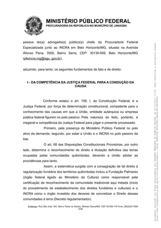 MINISTÉRIO PÚBLICO FEDERAL
PROCURADORIA DA REPÚBLICA NO MUNICÍPIO DE JANAÚBA
pessoa do(a) advogado(a) público(a) chefe da Procuradoria Federal
Especializada junto ao INCRA em Belo Horizonte/MG, situada na Avenida
Afonso Pena, 3500, Bairro Serra, CEP: 30130-009, Belo Horizonte/MG
(pfeincra.mg@agu .gov.br),
aduzindo, para tanto, os seguintes fundamentos de fato e de direito:
I - DA COMPETÊNCIA DA JUSTIÇA FEDERAL PARA A CONDUÇÃO DA
CAUSA
Conforme estatui o art. 109, I, da Constituição Federal, é a
Justiça Federal, por força de determinação constitucional, competente para o
conhecimento das causas em que a União, entidade autárquica ou empresa
pública federal figurem no polo passivo. Pela natureza do feito, portanto, é
inegável a competência da Justiça Federal para julgar o presente processado.
Primeiro, pela presença do Ministério Público Federal no polo
ativo da demanda; segundo, por estar a União e o INCRA no polo passivo da
lide.
O art. 68 das Disposições Constitucionais Provisórias, por outro
lado, determina o reconhecimento do direito à titulação definitiva das terras
ocupadas pelas comunidades quilombolas, devendo a União adotar as
providências para tanto.
Assim, a sistemática surgida com a consagração de tal direito à
regularização fundiária dos territórios quilombolas incluiu a Fundação Palmares
(órgão federal ligado ao Ministério da Cultura) como responsável pela
certificação de reconhecimento da comunidade tradicional aqui tratada (inicio
do procedimento de estabelecimento dos direitos fundiários e culturais) e o
INCRA como o órgão investido dos deveres de concretizar o Direito dessas
comunidades à terra (Decreto regulamentador).
Endereço: Rua São José, 547. Bairro Todos os Santos. Montes Claros/MG. CEP 39.400-119 Fone: (38)3224-7600
2/29
DocumentoassinadoviaTokendigitalmenteporEDUARDOHENRIQUEDEALMEIDAAGUIAR,em05/10/201717:10.Paraverificaraassinaturaacesse
http://www.transparencia.mpf.mp.br/validacaodocumento.Chave6BB5FD2B.FA643DED.5BD2FC89.8AC5B440
 