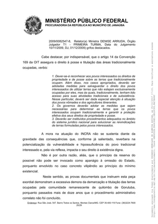 MINISTÉRIO PÚBLICO FEDERAL
PROCURADORIA DA REPÚBLICA NO MUNICÍPIO DE JANAÚBA
2009/0082547-8, Relator(a) Ministra DENISE ARRUDA, Órgão
Julgador T1 - PRIMEIRA TURMA, Data do Julgamento
10/11/2009, DJ, 01/12/2009) grifos destacados.
Cabe destacar, por indispensável, que o artigo 14 da Convenção
169 da OIT assegura o direito à posse e titulação das áreas tradicionalmente
ocupadas, verbis:
1. Dever-se-á reconhecer aos povos interessados os direitos de
propriedade e de posse sobre as terras que tradicionalmente
ocupam. Além disso, nos casos apropriados, deverão ser
adotadas medidas para salvaguardar o direito dos povos
interessados de utilizar terras que não estejam exclusivamente
ocupadas por eles, mas às quais, tradicionalmente, tenham tido
acesso para suas atividades tradicionais e de subsistência.
Nesse particular, deverá ser dada especial atenção à situação
dos povos nômades e dos agricultores itinerantes.
2. Os governos deverão adotar as medidas que sejam
necessárias para determinar as terras que os povos
interessados ocupam tradicionalmente e garantir a proteção
efetiva dos seus direitos de propriedade e posse.
3. Deverão ser instituídos procedimentos adequados no âmbito
do sistema jurídico nacional para solucionar as reivindicações
de terras formuladas pelos povos interessados.
A mora na atuação do INCRA não se sustenta diante da
gravidade das consequências que, conforme já salientado, reverbera na
potencialização da vulnerabilidade e hipossuficiência do povo tradicional
interessado e, pela via reflexa, impacta o seu direito à existência digna.
Não é por outra razão, aliás, que o princípio da reserva do
possível não pode ser invocado como apanágio à omissão do Estado,
porquanto envolvido no caso concreto vilipêndio ao princípio do mínimo
existencial.
Neste sentido, as provas documentais que instruem esta peça
exordial demonstram a excessiva demora da demarcação e titulação das terras
ocupadas pela comunidade remanescente de quilombo de Gorutuba,
porquanto passados mais de doze anos que o procedimento administrativo
correlato não foi concluído.
Endereço: Rua São José, 547. Bairro Todos os Santos. Montes Claros/MG. CEP 39.400-119 Fone: (38)3224-7600
20/29
DocumentoassinadoviaTokendigitalmenteporEDUARDOHENRIQUEDEALMEIDAAGUIAR,em05/10/201717:10.Paraverificaraassinaturaacesse
http://www.transparencia.mpf.mp.br/validacaodocumento.Chave6BB5FD2B.FA643DED.5BD2FC89.8AC5B440
 