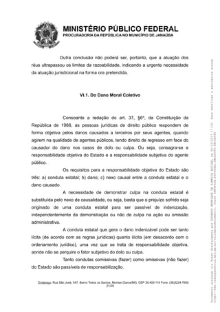 MINISTÉRIO PÚBLICO FEDERAL
PROCURADORIA DA REPÚBLICA NO MUNICÍPIO DE JANAÚBA
Outra conclusão não poderá ser, portanto, que a atuação dos
réus ultrapassou os limites da razoabilidade, indicando a urgente necessidade
da atuação jurisdicional na forma ora pretendida.
VI.1. Do Dano Moral Coletivo
Consoante a redação do art. 37, §6º, da Constituição da
República de 1988, as pessoas jurídicas de direito público respondem de
forma objetiva pelos danos causados a terceiros por seus agentes, quando
agirem na qualidade de agentes públicos, tendo direito de regresso em face do
causador do dano nos casos de dolo ou culpa. Ou seja, consagra-se a
responsabilidade objetiva do Estado e a responsabilidade subjetiva do agente
público.
Os requisitos para a responsabilidade objetiva do Estado são
três: a) conduta estatal; b) dano; c) nexo causal entre a conduta estatal e o
dano causado.
A necessidade de demonstrar culpa na conduta estatal é
substituída pelo nexo de causalidade, ou seja, basta que o prejuízo sofrido seja
originado de uma conduta estatal para ser passível de indenização,
independentemente da demonstração ou não de culpa na ação ou omissão
administrativa.
A conduta estatal que gera o dano indenizável pode ser tanto
lícita (de acordo com as regras jurídicas) quanto ilícita (em desacordo com o
ordenamento jurídico), uma vez que se trata de responsabilidade objetiva,
aonde não se perquire o fator subjetivo do dolo ou culpa.
Tanto condutas comissivas (fazer) como omissivas (não fazer)
do Estado são passíveis de responsabilização.
Endereço: Rua São José, 547. Bairro Todos os Santos. Montes Claros/MG. CEP 39.400-119 Fone: (38)3224-7600
21/29
DocumentoassinadoviaTokendigitalmenteporEDUARDOHENRIQUEDEALMEIDAAGUIAR,em05/10/201717:10.Paraverificaraassinaturaacesse
http://www.transparencia.mpf.mp.br/validacaodocumento.Chave6BB5FD2B.FA643DED.5BD2FC89.8AC5B440
 
