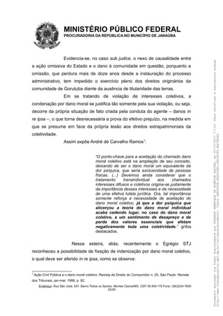 MINISTÉRIO PÚBLICO FEDERAL
PROCURADORIA DA REPÚBLICA NO MUNICÍPIO DE JANAÚBA
Evidencia-se, no caso sub judice, o nexo de causalidade entre
a ação omissiva do Estado e o dano à comunidade em questão, porquanto a
omissão, que perdura mais de doze anos desde a instauração do processo
administrativo, tem impedido o exercício pleno dos direitos originários da
comunidade de Gorutuba diante da ausência de titularidade das terras.
Em se tratando de violação de interesses coletivos, a
condenação por dano moral se justifica tão somente pela sua violação, ou seja,
decorre da própria situação de fato criada pela conduta do agente – danos in
re ipsa –, o que torna desnecessária a prova do efetivo prejuízo, na medida em
que se presume em face da própria lesão aos direitos extrapatrimoniais da
coletividade.
Assim expõe André de Carvalho Ramos7
:
“O ponto-chave para a aceitação do chamado dano
moral coletivo está na ampliação de seu conceito,
deixando de ser o dano moral um equivalente da
dor psíquica, que seria exclusividade de pessoas
físicas. (...) Devemos ainda considerar que o
tratamento transindividual aos chamados
interesses difusos e coletivos origina-se justamente
da importância desses interesses e da necessidade
de uma efetiva tutela jurídica. Ora, tal importância
somente reforça a necessidade de aceitação do
dano moral coletivo, já que a dor psíquica que
alicerçou a teoria do dano moral individual
acaba cedendo lugar, no caso do dano moral
coletivo, a um sentimento de desapreço e de
perda dos valores essenciais que afetam
negativamente toda uma coletividade.” grifos
destacados.
Nessa esteira, aliás, recentemente o Egrégio STJ
reconheceu a possibilidade de fixação de indenização por dano moral coletivo,
o qual deve ser aferido in re ipsa, como se observa:
7
Ação Civil Pública e o dano moral coletivo. Revista de Direito do Consumidor n. 25, São Paulo: Revista
dos Tribunais, jan-mar, 1998, p. 82.
Endereço: Rua São José, 547. Bairro Todos os Santos. Montes Claros/MG. CEP 39.400-119 Fone: (38)3224-7600
22/29
DocumentoassinadoviaTokendigitalmenteporEDUARDOHENRIQUEDEALMEIDAAGUIAR,em05/10/201717:10.Paraverificaraassinaturaacesse
http://www.transparencia.mpf.mp.br/validacaodocumento.Chave6BB5FD2B.FA643DED.5BD2FC89.8AC5B440
 