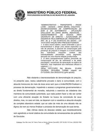 MINISTÉRIO PÚBLICO FEDERAL
PROCURADORIA DA REPÚBLICA NO MUNICÍPIO DE JANAÚBA
“ADMINISTRATIVO - TRANSPORTE - PASSE
LIVRE - IDOSOS - DANO MORAL COLETIVO -
DESNECESSIDADE DE COMPROVAÇÃO DA
DOR E DE SOFRIMENTO - APLICAÇÃO
EXCLUSIVA AO DANO MORAL INDIVIDUAL -
CADASTRAMENTO DE IDOSOS PARA
USUFRUTO DE DIREITO - ILEGALIDADE DA
EXIGÊNCIA PELA EMPRESA DE TRANSPORTE -
ART. 39, § 1º DO ESTATUTO DO IDOSO - LEI
10741/2003 VIAÇÃO NÃO PREQUESTIONADO.
1. O dano moral coletivo, assim entendido o que é
transindividual e atinge uma classe específica ou
não de pessoas, é passível de comprovação pela
presença de prejuízo à imagem e à moral coletiva
dos indivíduos enquanto síntese das
individualidades percebidas como segmento,
derivado de uma mesma relação jurídica-base.
2. O dano extrapatrimonial coletivo prescinde da
comprovação de dor, de sofrimento e de abalo
psicológico, suscetíveis de apreciação na esfera do
indivíduo, mas inaplicável aos interesses difusos e
coletivos. (...)
(REsp 1057274/RS, Rel. Ministra ELIANA
CALMON, SEGUNDA TURMA, julgado em
01/12/2009, DJe 26/02/2010) (grifo aposto)
Não obstante a desnecessidade de demonstração do prejuízo,
no presente caso, restou cabalmente provado o dano à comunidade, com o
absurdo transcurso de mais de doze anos sem que a União/INCRA finalizem o
processo de demarcação, impedindo o acesso a programas governamentais e
ao direito fundamental de moradia, reduzindo o exercício da cidadania dos
membros da comunidade quilombola, que nada podem fazer a não ser contar
com uma eficiente atuação do Estado na busca da concretude de seus
direitos, mas, no caso em tela, se deparam com a vexatória e absurda situação
de completo abandono estatal, que ao cabo de mais de uma década não se
dignou de nem ao menos finalizar o processo de demarcação de suas terras.
São vítimas claras do descaso estatal, que indubitavelmente
vem agredindo a moral coletiva da comunidade de remanescentes de quilombo
de Gorutuba.
Endereço: Rua São José, 547. Bairro Todos os Santos. Montes Claros/MG. CEP 39.400-119 Fone: (38)3224-7600
23/29
DocumentoassinadoviaTokendigitalmenteporEDUARDOHENRIQUEDEALMEIDAAGUIAR,em05/10/201717:10.Paraverificaraassinaturaacesse
http://www.transparencia.mpf.mp.br/validacaodocumento.Chave6BB5FD2B.FA643DED.5BD2FC89.8AC5B440
 
