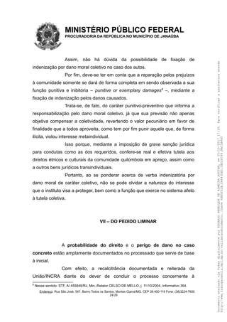 MINISTÉRIO PÚBLICO FEDERAL
PROCURADORIA DA REPÚBLICA NO MUNICÍPIO DE JANAÚBA
Assim, não há dúvida da possibilidade de fixação de
indenização por dano moral coletivo no caso dos autos.
Por fim, deve-se ter em conta que a reparação pelos prejuízos
à comunidade somente se dará de forma completa em sendo observada a sua
função punitiva e inibitória – punitive or exemplary damages8
–, mediante a
fixação de indenização pelos danos causados.
Trata-se, de fato, do caráter punitivo-preventivo que informa a
responsabilização pelo dano moral coletivo, já que sua previsão não apenas
objetiva compensar a coletividade, revertendo o valor pecuniário em favor de
finalidade que a todos aproveita, como tem por fim punir aquele que, de forma
ilícita, violou interesse metaindividual.
Isso porque, mediante a imposição de grave sanção jurídica
para condutas como as dos requeridos, confere-se real e efetiva tutela aos
direitos étnicos e culturais da comunidade quilombola em apreço, assim como
a outros bens jurídicos transindividuais.
Portanto, ao se ponderar acerca de verba indenizatória por
dano moral de caráter coletivo, não se pode olvidar a natureza do interesse
que o instituto visa a proteger, bem como a função que exerce no sistema afeto
à tutela coletiva.
VII – DO PEDIDO LIMINAR
A probabilidade do direito e o perigo de dano no caso
concreto estão amplamente documentados no processado que serve de base
à inicial.
Com efeito, a recalcitrância documentada e reiterada da
União/INCRA diante do dever de concluir o processo concernente à
8
Nesse sentido: STF, AI 455846/RJ, Min.-Relator CELSO DE MELLO, j. 11/10/2004, Informativo 364.
Endereço: Rua São José, 547. Bairro Todos os Santos. Montes Claros/MG. CEP 39.400-119 Fone: (38)3224-7600
24/29
DocumentoassinadoviaTokendigitalmenteporEDUARDOHENRIQUEDEALMEIDAAGUIAR,em05/10/201717:10.Paraverificaraassinaturaacesse
http://www.transparencia.mpf.mp.br/validacaodocumento.Chave6BB5FD2B.FA643DED.5BD2FC89.8AC5B440
 