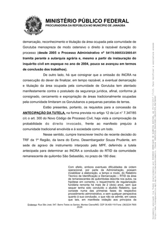 MINISTÉRIO PÚBLICO FEDERAL
PROCURADORIA DA REPÚBLICA NO MUNICÍPIO DE JANAÚBA
demarcação, reconhecimento e titulação da área ocupada pela comunidade de
Gorutuba menospreza de modo ostensivo o direito à razoável duração do
processo (desde 2005 o Processo Administrativo nº 54170.000533/2005-81
tramita perante a autarquia agrária e, mesmo a partir da instauração do
inquérito civil em espeque no ano de 2004, pouco se avançou em termos
de conclusão dos trabalhos).
De outro lado, há que consignar que a omissão do INCRA na
consecução do dever de finalizar, em tempo razoável, a eventual demarcação
e titulação da área ocupada pela comunidade de Gorutuba tem atentado
manifestamente contra o postulado da segurança jurídica, afinal, conforme já
consignado, cercamento e expropriação de áreas tradicionalmente ocupadas
pela comunidade limitaram os Gorutubanos a pequenas parcelas de terras.
Estão presentes, portanto, os requisitos para a concessão da
ANTECIPAÇÃO DA TUTELA, na forma prevista no artigo 12 da Lei n° 7.347/85
c/c o art. 300 do Novo Código de Processo Civil, haja vista a comprovação da
probabilidade do direito invocado, frente ao manifesto prejuízo à
comunidade tradicional envolvida e à sociedade como um todo.
Nesse sentido, cumpre transcrever trecho de recente decisão do
TRF da 1ª Região, da lavra do Exmo. Desembargador Souza Prudente, em
sede de agravo de instrumento interposto pelo MPF, deferindo a tutela
antecipada para determinar ao INCRA a conclusão do RTID da comunidade
remanescente de quilombo São Sebastião, no prazo de 180 dias:
Com efeito, embora eventuais dificuldades de ordem
operacional, por parte da Administração, possam
inviabilizar a elaboração, a tempo e modo, do Relatório
Técnico de Identificação e Demarcação – RTID da área
de remanescentes de quilombolas descrita nos autos, na
hipótese em comento, o requerimento de regularização
fundiária remonta há mais de 2 (dois) anos, sem que
sequer tenha sido concluído o aludido Relatório, que
consiste numa das primeiras fases do respectivo
procedimento administrativo, e sem qualquer perspectiva
quanto à sua conclusão, o que não se admite, em casos
que tais, em manifesta violação aos princípios da
Endereço: Rua São José, 547. Bairro Todos os Santos. Montes Claros/MG. CEP 39.400-119 Fone: (38)3224-7600
25/29
DocumentoassinadoviaTokendigitalmenteporEDUARDOHENRIQUEDEALMEIDAAGUIAR,em05/10/201717:10.Paraverificaraassinaturaacesse
http://www.transparencia.mpf.mp.br/validacaodocumento.Chave6BB5FD2B.FA643DED.5BD2FC89.8AC5B440
 