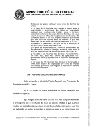MINISTÉRIO PÚBLICO FEDERAL
PROCURADORIA DA REPÚBLICA NO MUNICÍPIO DE JANAÚBA
declaradas de posse particular sobre área de domínio da
União;
e) no prazo de 90 (noventa) dias, conclua o estudo sobre a
autenticidade e legitimidade dos títulos de propriedade
particular que eventualmente incidam sobre o território,
mediante levantamento da cadeia dominial do imóvel até a sua
origem, e dispense a fase de desapropriação e indenização de
benfeitorias de boa-fé em caso de particulares não-quilombolas
que não possuam legítimo título de domínio e que não
preencham os requisitos da Instrução Normativa nº 73/2012,
promovendo a desintrusão, no qual se dá a notificação e
retirada dos ocupantes não-quilombolas;
f) no prazo de 90 (noventa) dias, conclua o procedimento de
desapropriação, visando a obtenção do imóvel, caso incida a
terra em área com título de domínio particular válido e eficaz;
g) no prazo de 90 (noventa) dias, conclua o reassentamento,
em outra área, caso haja famílias de agricultores não-
quilombolas, desde que preencham os requisitos da legislação
agrária;
h) no prazo de 90 (noventa) dias, conclua a demarcação e
emita título coletivo de propriedade em nome da referida
comunidade quilombola, com registro e matrícula no cartório
de imóveis competente.
VIII – PEDIDOS E REQUERIMENTOS FINAIS
Ante o exposto, o Ministério Público Federal, pelo Procurador da
República signatário, requer:
a) a concessão de tutela antecipada na forma requerida, em
caráter de urgência;
b) a fixação de multa diária caso os réus não cumpram fielmente
o cronograma até a conclusão de todas as etapas listadas e que eventual
multa a ser aplicada seja depositada em conta vinculada a este Juízo, para fins
de aplicação em ações ambientais e sociais na área a ser reconhecida em
Endereço: Rua São José, 547. Bairro Todos os Santos. Montes Claros/MG. CEP 39.400-119 Fone: (38)3224-7600
27/29
DocumentoassinadoviaTokendigitalmenteporEDUARDOHENRIQUEDEALMEIDAAGUIAR,em05/10/201717:10.Paraverificaraassinaturaacesse
http://www.transparencia.mpf.mp.br/validacaodocumento.Chave6BB5FD2B.FA643DED.5BD2FC89.8AC5B440
 