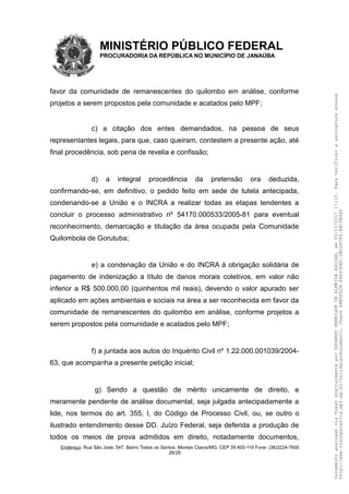 MINISTÉRIO PÚBLICO FEDERAL
PROCURADORIA DA REPÚBLICA NO MUNICÍPIO DE JANAÚBA
favor da comunidade de remanescentes do quilombo em análise, conforme
projetos a serem propostos pela comunidade e acatados pelo MPF;
c) a citação dos entes demandados, na pessoa de seus
representantes legais, para que, caso queiram, contestem a presente ação, até
final procedência, sob pena de revelia e confissão;
d) a integral procedência da pretensão ora deduzida,
confirmando-se, em definitivo, o pedido feito em sede de tutela antecipada,
condenando-se a União e o INCRA a realizar todas as etapas tendentes a
concluir o processo administrativo nº 54170.000533/2005-81 para eventual
reconhecimento, demarcação e titulação da área ocupada pela Comunidade
Quilombola de Gorutuba;
e) a condenação da União e do INCRA à obrigação solidária de
pagamento de indenização a título de danos morais coletivos, em valor não
inferior a R$ 500.000,00 (quinhentos mil reais), devendo o valor apurado ser
aplicado em ações ambientais e sociais na área a ser reconhecida em favor da
comunidade de remanescentes do quilombo em análise, conforme projetos a
serem propostos pela comunidade e acatados pelo MPF;
f) a juntada aos autos do Inquérito Civil nº 1.22.000.001039/2004-
63, que acompanha a presente petição inicial;
g) Sendo a questão de mérito unicamente de direito, e
meramente pendente de análise documental, seja julgada antecipadamente a
lide, nos termos do art. 355, I, do Código de Processo Civil, ou, se outro o
ilustrado entendimento desse DD. Juízo Federal, seja deferida a produção de
todos os meios de prova admitidos em direito, notadamente documentos,
Endereço: Rua São José, 547. Bairro Todos os Santos. Montes Claros/MG. CEP 39.400-119 Fone: (38)3224-7600
28/29
DocumentoassinadoviaTokendigitalmenteporEDUARDOHENRIQUEDEALMEIDAAGUIAR,em05/10/201717:10.Paraverificaraassinaturaacesse
http://www.transparencia.mpf.mp.br/validacaodocumento.Chave6BB5FD2B.FA643DED.5BD2FC89.8AC5B440
 