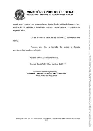 MINISTÉRIO PÚBLICO FEDERAL
PROCURADORIA DA REPÚBLICA NO MUNICÍPIO DE JANAÚBA
depoimento pessoal dos representantes legais do réu, oitiva de testemunhas,
realização de perícias e inspeções judiciais, dentre outros oportunamente
especificados.
Dá-se à causa o valor de R$ 500.000,00 (quinhentos mil
reais).
Requer, por fim, a isenção de custas e demais
emolumentos, nos termos legais.
Nesses termos, pede deferimento.
Montes Claros/MG, 04 de outubro de 2017.
(documento assinado digitalmente)
EDUARDO HENRIQUE DE ALMEIDA AGUIAR
Procurador da República
Endereço: Rua São José, 547. Bairro Todos os Santos. Montes Claros/MG. CEP 39.400-119 Fone: (38)3224-7600
29/29
DocumentoassinadoviaTokendigitalmenteporEDUARDOHENRIQUEDEALMEIDAAGUIAR,em05/10/201717:10.Paraverificaraassinaturaacesse
http://www.transparencia.mpf.mp.br/validacaodocumento.Chave6BB5FD2B.FA643DED.5BD2FC89.8AC5B440
 