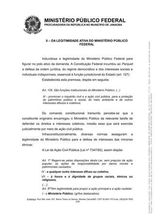 MINISTÉRIO PÚBLICO FEDERAL
PROCURADORIA DA REPÚBLICA NO MUNICÍPIO DE JANAÚBA
II – DA LEGITIMIDADE ATIVA DO MINISTÉRIO PÚBLICO
FEDERAL
Induvidosa a legitimidade do Ministério Público Federal para
figurar no polo ativo da demanda. A Constituição Federal incumbiu ao Parquet
a defesa da ordem jurídica, do regime democrático e dos interesses sociais e
individuais indisponíveis, essencial à função jurisdicional do Estado (art. 127).
Estabelecida esta premissa, dispõe em seguida:
Art. 129. São funções institucionais do Ministério Público: (...)
III - promover o inquérito civil e a ação civil pública, para a proteção
do patrimônio público e social, do meio ambiente e de outros
interesses difusos e coletivos;
Do comando constitucional transcrito percebe-se que o
constituinte originário encarregou o Ministério Público da relevante tarefa de
defender os direitos e interesses coletivos, missão essa que será exercida
judicialmente por meio de ação civil pública.
Infraconstitucionalmente, diversas normas asseguram a
legitimidade do Ministério Público para a defesa de interesses das minorias
étnicas:
A Lei de Ação Civil Pública (Lei nº 7347/85), assim dispõe:
Art. 1º Regem-se pelas disposições desta Lei, sem prejuízo da ação
popular, as ações de responsabilidade por danos morais e
patrimoniais causados:
IV - a qualquer outro interesse difuso ou coletivo.
VII – à honra e à dignidade de grupos raciais, étnicos ou
religiosos.
(…)
Art. 5oTêm legitimidade para propor a ação principal e a ação cautelar:
I - o Ministério Público; (grifos destacados).
Endereço: Rua São José, 547. Bairro Todos os Santos. Montes Claros/MG. CEP 39.400-119 Fone: (38)3224-7600
3/29
DocumentoassinadoviaTokendigitalmenteporEDUARDOHENRIQUEDEALMEIDAAGUIAR,em05/10/201717:10.Paraverificaraassinaturaacesse
http://www.transparencia.mpf.mp.br/validacaodocumento.Chave6BB5FD2B.FA643DED.5BD2FC89.8AC5B440
 