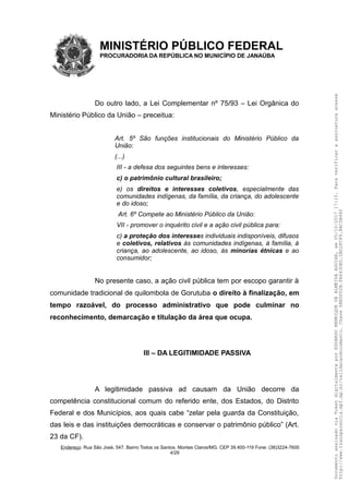 MINISTÉRIO PÚBLICO FEDERAL
PROCURADORIA DA REPÚBLICA NO MUNICÍPIO DE JANAÚBA
Do outro lado, a Lei Complementar nº 75/93 – Lei Orgânica do
Ministério Público da União – preceitua:
Art. 5º São funções institucionais do Ministério Público da
União:
(...)
III - a defesa dos seguintes bens e interesses:
c) o patrimônio cultural brasileiro;
e) os direitos e interesses coletivos, especialmente das
comunidades indígenas, da família, da criança, do adolescente
e do idoso;
Art. 6º Compete ao Ministério Público da União:
VII - promover o inquérito civil e a ação civil pública para:
c) a proteção dos interesses individuais indisponíveis, difusos
e coletivos, relativos às comunidades indígenas, à família, à
criança, ao adolescente, ao idoso, às minorias étnicas e ao
consumidor;
No presente caso, a ação civil pública tem por escopo garantir à
comunidade tradicional de quilombola de Gorutuba o direito à finalização, em
tempo razoável, do processo administrativo que pode culminar no
reconhecimento, demarcação e titulação da área que ocupa.
III – DA LEGITIMIDADE PASSIVA
A legitimidade passiva ad causam da União decorre da
competência constitucional comum do referido ente, dos Estados, do Distrito
Federal e dos Municípios, aos quais cabe “zelar pela guarda da Constituição,
das leis e das instituições democráticas e conservar o patrimônio público” (Art.
23 da CF).
Endereço: Rua São José, 547. Bairro Todos os Santos. Montes Claros/MG. CEP 39.400-119 Fone: (38)3224-7600
4/29
DocumentoassinadoviaTokendigitalmenteporEDUARDOHENRIQUEDEALMEIDAAGUIAR,em05/10/201717:10.Paraverificaraassinaturaacesse
http://www.transparencia.mpf.mp.br/validacaodocumento.Chave6BB5FD2B.FA643DED.5BD2FC89.8AC5B440
 