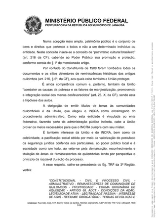 MINISTÉRIO PÚBLICO FEDERAL
PROCURADORIA DA REPÚBLICA NO MUNICÍPIO DE JANAÚBA
Numa acepção mais ampla, patrimônio público é o conjunto de
bens e direitos que pertence a todos e não a um determinado indivíduo ou
entidade. Neste conceito insere-se o conceito de “patrimônio cultural brasileiro”
(art. 216 da CF), cabendo ao Poder Público sua promoção e proteção,
conforme consta do § 1º do mencionado artigo.
Por vontade do Constituinte de 1988 foram tombados todos os
documentos e os sítios detentores de reminiscências históricas dos antigos
quilombos (art. 216, § 5º, da CF), aos quais cabe também a União proteger.
É ainda competência comum e, portanto, também da União
“combater as causas da pobreza e os fatores de marginalização, promovendo
a integração social dos menos desfavorecidos” (art. 23, X, da CF), sendo esta
a hipótese dos autos.
A obrigação de emitir títulos de terras às comunidades
quilombolas é da União, que elegeu o INCRA como encarregado do
procedimento administrativo. Como esta entidade é vinculada ao ente
federativo, fazendo parte da administração pública indireta, cabe a União
prover os meios necessários para que o INCRA cumpra com seu mister.
É também interesse da União e do INCRA, bem como da
coletividade, a pacificação social obtida por meio da valorização do postulado
da segurança jurídica conferida aos particulares, ao poder público local e à
sociedade como um todo, ao velar-se pela demarcação, reconhecimento e
titulação de áreas de remanescentes de quilombolas tendo por perspectiva o
princípio da razoável duração do processo.
A esse respeito, colhe-se precedente do Eg. TRF da 3ª Região,
verbis:
“CONSTITUCIONAL - CIVIL E PROCESSO CIVIL -
ADMINISTRATIVO - REMANESCENTES DE COMUNIDADE DE
QUILOMBOS - PROPRIEDADE - FORMA ORIGINÁRIA DE
AQUISIÇÃO - ARTIGO 68, ADCT - CONDIÇÕES DA AÇÃO:
LEGITIMIDADE ATIVA - LEGITIMIDADE PASSIVA - INTERESSE
DE AGIR - REEXAME OBRIGATÓRIO - TERRAS DEVOLUTAS E
Endereço: Rua São José, 547. Bairro Todos os Santos. Montes Claros/MG. CEP 39.400-119 Fone: (38)3224-7600
5/29
DocumentoassinadoviaTokendigitalmenteporEDUARDOHENRIQUEDEALMEIDAAGUIAR,em05/10/201717:10.Paraverificaraassinaturaacesse
http://www.transparencia.mpf.mp.br/validacaodocumento.Chave6BB5FD2B.FA643DED.5BD2FC89.8AC5B440
 