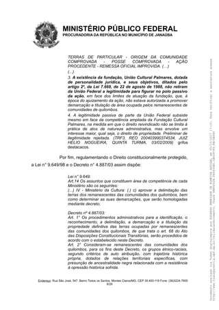 MINISTÉRIO PÚBLICO FEDERAL
PROCURADORIA DA REPÚBLICA NO MUNICÍPIO DE JANAÚBA
TERRAS DE PARTICULAR - ORIGEM DA COMUNIDADE
COMPROVADA - POSSE COMPROVADA - AÇÃO
PROCEDENTE - REMESSA OFICIAL IMPROVIDA. (…)
(...)
3. A existência da fundação, União Cultural Palmares, dotada
de personalidade jurídica, e seus objetivos, ditados pelo
artigo 2º, da Lei 7.668, de 22 de agosto de 1988, não retiram
da União Federal a legitimidade para figurar no polo passivo
da ação, em face dos limites de atuação da fundação, que, à
época do ajuizamento da ação, não estava autorizada a promover
demarcação e titulação de área ocupada pelos remanescentes de
comunidades de quilombos.
4. A legitimidade passiva de parte da União Federal subsiste
mesmo em face da competência ampliada da Fundação Cultural
Palmares, na medida em que o direito reivindicado não se limita à
prática de atos de natureza administrativa, mas envolve um
interesse maior, qual seja, o direito de propriedade. Preliminar de
ilegitimidade rejeitada. (TRF3, REO 200403990374534, JUIZ
HELIO NOGUEIRA, QUINTA TURMA, 03/02/2009) grifos
destacacos.
Por fim, regulamentando o Direito constitucionalmente protegido,
a Lei n° 9.649/98 e o Decreto n° 4.887/03 assim dispõe:
Lei n° 9.649:
Art.14 Os assuntos que constituem área de competência de cada
Ministério são os seguintes:
(...) IV - Ministério da Cultura: (.) c) aprovar a delimitação das
terras dos remanescentes das comunidades dos quilombos, bem
como determinar as suas demarcações, que serão homologadas
mediante decreto;
Decreto nº 4.887/03:
Art. 1° Os procedimentos administrativos para a identificação, o
reconhecimento, a delimitação, a demarcação e a titulação da
propriedade definitiva das terras ocupadas por remanescentes
das comunidades dos quilombos, de que trata o art. 68 do Ato
das Disposições Constitucionais Transitórias, serão procedidos de
acordo com o estabelecido neste Decreto.
Art. 2° Consideram-se remanescentes das comunidades dos
quilombos, para os fins deste Decreto, os grupos étnico-raciais,
segundo critérios de auto atribuição, com trajetória histórica
própria, dotados de relações territoriais específicas, com
presunção de ancestralidade negra relacionada com a resistência
à opressão histórica sofrida.
Endereço: Rua São José, 547. Bairro Todos os Santos. Montes Claros/MG. CEP 39.400-119 Fone: (38)3224-7600
6/29
DocumentoassinadoviaTokendigitalmenteporEDUARDOHENRIQUEDEALMEIDAAGUIAR,em05/10/201717:10.Paraverificaraassinaturaacesse
http://www.transparencia.mpf.mp.br/validacaodocumento.Chave6BB5FD2B.FA643DED.5BD2FC89.8AC5B440
 
