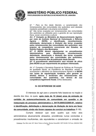 MINISTÉRIO PÚBLICO FEDERAL
PROCURADORIA DA REPÚBLICA NO MUNICÍPIO DE JANAÚBA
§1 ° Para os fins deste Decreto, a caracterização dos
remanescentes das comunidades dos quilombos será atestada
mediante autodefiniçã o da própria comunidade.
§2° São terras ocupadas por remanescentes das comunidades
dos quilombos as utilizadas para a garantia de sua reprodução
física, social, econômica e cultural.
Art. 3° Compete ao Ministério do Desenvolvimento Agrário,
por meio do Instituto Nacional de Colonização e Reforma
Agrária - INCRA, a identificação, reconhecimento,
delimitação, demarcação e titulação das terras ocupadas
pelos remanescentes das comunidades dos quilombos, sem
prejuízo da competência concorrente dos Estados, do
Distrito Federal e dos Municípios.
§1° O INCRA deverá regulamentar os procedimentos
administrativos para identificação, reconhecimento,
delimitação, demarcação e titulação das terras ocupadas
pelos remanescentes das comunidades dos quilombos,
dentro de sessenta dias da publicação deste Decreto.
§3° O procedimento administrativo será iniciado de oficio
pelo INCRA ou por requerimento de qualquer interessado.
Art. 4° Compete à Secretaria Especial de Políticas de Promoção
da Igualdade Racial, da Presidência da República, assistir e
acompanhar o Ministério do Desenvolvimento Agrário e o INCRA
nas ações de regularização fundiária, para garantir os
direitos étnicos e territoriais dos remanescentes das
comunidades dos quilombos, nos termos de sua
competência legalmente fixada. Grifos destacados.
IV- DO INTERESSE DE AGIR
O interesse de agir para o presente feito baseia-se na inação e
desídia dos réus, os quais, após mais de 12 (doze) anos da emissão de
certidão de autoreconhecimento da comunidade em questão e da
instauração do processo administrativo n. 54170.000533/2005-81, relativo
à identificação, delimitação e demarcação de titulação de terra em favor
da comunidade, ainda não foram capazes de concluir os trabalhos (fl. 68).
Cumpre destacar que esse quadro que inclui atos
administrativos abusivamente atrasados, providências nunca concluídas e
procedimentos insuficientes, são equivalentes e caracterizam a omissão da
Endereço: Rua São José, 547. Bairro Todos os Santos. Montes Claros/MG. CEP 39.400-119 Fone: (38)3224-7600
7/29
DocumentoassinadoviaTokendigitalmenteporEDUARDOHENRIQUEDEALMEIDAAGUIAR,em05/10/201717:10.Paraverificaraassinaturaacesse
http://www.transparencia.mpf.mp.br/validacaodocumento.Chave6BB5FD2B.FA643DED.5BD2FC89.8AC5B440
 