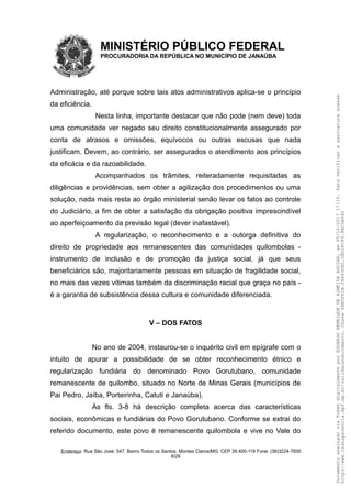 MINISTÉRIO PÚBLICO FEDERAL
PROCURADORIA DA REPÚBLICA NO MUNICÍPIO DE JANAÚBA
Administração, até porque sobre tais atos administrativos aplica-se o princípio
da eficiência.
Nesta linha, importante destacar que não pode (nem deve) toda
uma comunidade ver negado seu direito constitucionalmente assegurado por
conta de atrasos e omissões, equívocos ou outras escusas que nada
justificam. Devem, ao contrário, ser assegurados o atendimento aos princípios
da eficácia e da razoabilidade.
Acompanhados os trâmites, reiteradamente requisitadas as
diligências e providências, sem obter a agilização dos procedimentos ou uma
solução, nada mais resta ao órgão ministerial senão levar os fatos ao controle
do Judiciário, a fim de obter a satisfação da obrigação positiva imprescindível
ao aperfeiçoamento da previsão legal (dever inafastável).
A regularização, o reconhecimento e a outorga definitiva do
direito de propriedade aos remanescentes das comunidades quilombolas -
instrumento de inclusão e de promoção da justiça social, já que seus
beneficiários são, majoritariamente pessoas em situação de fragilidade social,
no mais das vezes vítimas também da discriminação racial que graça no país -
é a garantia de subsistência dessa cultura e comunidade diferenciada.
V – DOS FATOS
No ano de 2004, instaurou-se o inquérito civil em epígrafe com o
intuito de apurar a possibilidade de se obter reconhecimento étnico e
regularização fundiária do denominado Povo Gorutubano, comunidade
remanescente de quilombo, situado no Norte de Minas Gerais (municípios de
Pai Pedro, Jaíba, Porteirinha, Catuti e Janaúba).
Às fls. 3-8 há descrição completa acerca das características
sociais, econômicas e fundiárias do Povo Gorutubano. Conforme se extrai do
referido documento, este povo é remanescente quilombola e vive no Vale do
Endereço: Rua São José, 547. Bairro Todos os Santos. Montes Claros/MG. CEP 39.400-119 Fone: (38)3224-7600
8/29
DocumentoassinadoviaTokendigitalmenteporEDUARDOHENRIQUEDEALMEIDAAGUIAR,em05/10/201717:10.Paraverificaraassinaturaacesse
http://www.transparencia.mpf.mp.br/validacaodocumento.Chave6BB5FD2B.FA643DED.5BD2FC89.8AC5B440
 
