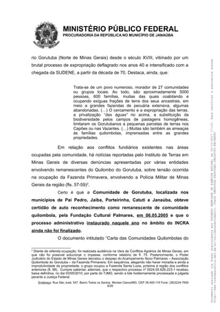 MINISTÉRIO PÚBLICO FEDERAL
PROCURADORIA DA REPÚBLICA NO MUNICÍPIO DE JANAÚBA
rio Gorutuba (Norte de Minas Gerais) desde o século XVIII, vitimado por um
brutal processo de expropriação deflagrado nos anos 40 e intensificado com a
chegada da SUDENE, a partir da década de 70. Destaca, ainda, que:
Trata-se de um povo numeroso, morador de 27 comunidades
ou grupos locais. Ao todo, são aproximadamente 5000
pessoas, 600 famílias, muitas das quais coabitando e
ocupando exíguas frações de terra dos seus ancestrais, em
meio a grandes fazendas de pecuária extensiva, algumas
abandonadas. (…) O cercamento e a expropriação das terras,
a privatização “das águas” rio acima, a substituição da
biodiversidade pelos campos de pastagens homogêneas,
limitaram os Gorutubanos a pequenas parcelas de terras nos
Capões ou nas Vazantes. (…) Muitas são também as ameaças
às famílias quilombolas, imprensadas entre as grandes
propriedades.
Em relação aos conflitos fundiários existentes nas áreas
ocupadas pela comunidade, há notícias reportadas pelo Instituto de Terras em
Minas Gerais de diversas denúncias apresentadas por várias entidades
envolvendo remanescentes do Quilombo do Gorutuba, sobre tensão ocorrida
na ocupação da Fazenda Primavera, envolvendo a Polícia Militar de Minas
Gerais da região (fls. 57-59)2
.
Certo é que a Comunidade de Gorutuba, localizada nos
municípios de Pai Pedro, Jaíba, Porteirinha, Catuti e Janaúba, obteve
certidão de auto reconhecimento como remanescente de comunidade
quilombola, pela Fundação Cultural Palmares, em 06.05.2005 e que o
processo administrativo instaurado naquele ano no âmbito do INCRA
ainda não foi finalizado.
O documento intitulado “Carta das Comunidades Quilombolas do
2
Diante de referida ocupação, foi realizada audiência na Vara de Conflitos Agrários de Minas Gerais, em
que não foi possível solucionar o impasse, conforme relatório de fl. 75. Posteriormente, o Poder
Judiciário do Estado de Minas Gerais decretou o despejo do Acampamento Novo Palmares – Associação
Quilombola do Gorutuba – da Fazenda Primavera. Em sequência, alegando não haver moradia e ainda a
improdutividade da propriedade, o grupo ocupou a Fazenda Santa Luzia, próxima à região dos conflitos
anteriores (fl. 98). Cumpre salientar, ademais, que o respectivo processo nº 0024.05.626.223-1 recebeu
baixa definitiva, no dia 03/05/2010, por parte do TJMG, sendo a lide hodiernamente processada e julgada
perante a Justiça Federal.
Endereço: Rua São José, 547. Bairro Todos os Santos. Montes Claros/MG. CEP 39.400-119 Fone: (38)3224-7600
9/29
DocumentoassinadoviaTokendigitalmenteporEDUARDOHENRIQUEDEALMEIDAAGUIAR,em05/10/201717:10.Paraverificaraassinaturaacesse
http://www.transparencia.mpf.mp.br/validacaodocumento.Chave6BB5FD2B.FA643DED.5BD2FC89.8AC5B440
 
