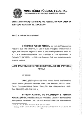 MINISTÉRIO PÚBLICO FEDERAL
PROCURADORIA DA REPÚBLICA NO MUNICÍPIO DE JANAÚBA
EXCELENTÍSSIMO (A) SENHOR (A) JUIZ FEDERAL DA VARA ÚNICA DA
SUBSEÇÃO JUDICIÁRIA DE JANAÚBA/MG
Ref. IC nº 1.22.000.001039/2004-63
O MINISTÉRIO PÚBLICO FEDERAL, por meio do Procurador da
República que esta subscreve, no uso de suas atribuições constitucionais e
legais, com fulcro nos artigos 129, inciso III, da Constituição Federal, no art. 5º,
III, “c” e “e” da Lei Complementar 75/93, nos artigos 1º, VII e seguintes da Lei
Federal nº 7.347/1985 e no Código de Processo Civil, vem, respeitosamente,
propor a presente
AÇÃO CIVIL PÚBLICA COM PEDIDO DE ANTECIPAÇÃO DOS EFEITOS DA
TUTELA
em face da:
UNIÃO, pessoa jurídica de direito público interno, a ser citada na
pessoa do Advogado Geral da União, na Av. Dulce Sarmento, 140 - 6º Andar -
Centro Empresarial Master Center - Bairro São José - Montes Claros - MG -
Cep. 39400-318 - (38) 21012450 e;
INSTITUTO NACIONAL DE COLONIZAÇÃO E REFORMA
AGRÁRIA (INCRA), entidade autárquica vinculada à Casa Civil da Presidência
da República1
, inscrita no CNPJ sob o nº 00.375.972/0001-60, a ser citada na
1
Arts. 4º, IV, e 74, X, da Medida Provisória nº 782, de 31 de maio de 2017.
Endereço: Rua São José, 547. Bairro Todos os Santos. Montes Claros/MG. CEP 39.400-119 Fone: (38)3224-7600
1/29
DocumentoassinadoviaTokendigitalmenteporEDUARDOHENRIQUEDEALMEIDAAGUIAR,em05/10/201717:10.Paraverificaraassinaturaacesse
http://www.transparencia.mpf.mp.br/validacaodocumento.Chave6BB5FD2B.FA643DED.5BD2FC89.8AC5B440
 