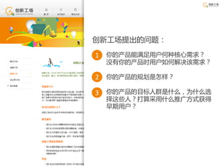 创新工场提出的问题：

1 你的产品能满足用户何种核心需求？
 没有你的产品时用户如何解决该需求？

2 你的产品的规划是怎样？

3 你的产品的目标人群是什么，为什么选
 择这些人？打算采用什么推广方式获得
 早期用户？
 