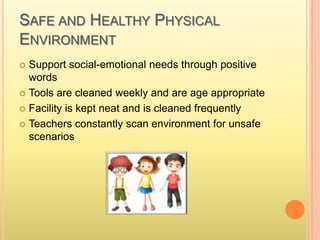 SAFE AND HEALTHY PHYSICAL
ENVIRONMENT
 Support social-emotional needs through positive
words
 Tools are cleaned weekly and are age appropriate
 Facility is kept neat and is cleaned frequently
 Teachers constantly scan environment for unsafe
scenarios
 