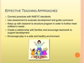 EFFECTIVE TEACHING APPROACHES
 Connect practices with NAEYC standards
 Use assessment to evaluate development and guide curriculum
 Keep up with research to structure program in order to further meet
children’s needs
 Create a relationship with families and encourage teamwork to
support development
 Encourage play in a safe and healthy environment
 