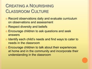 CREATING A NOURISHING
CLASSROOM CULTURE
 Record observations daily and evaluate curriculum
on observations and assessment
 Respect diversity and beliefs
 Encourage children to ask questions and seek
answers
 Identify each child’s needs and find ways to cater to
needs in the classroom
 Encourage children to talk about their experiences
at home and in the community and incorporate their
understanding in the classroom
 