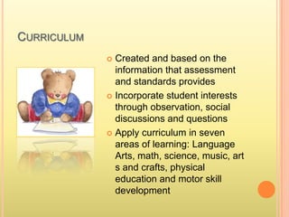 CURRICULUM
 Created and based on the
information that assessment
and standards provides
 Incorporate student interests
through observation, social
discussions and questions
 Apply curriculum in seven
areas of learning: Language
Arts, math, science, music, art
s and crafts, physical
education and motor skill
development
 