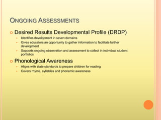 ONGOING ASSESSMENTS
 Desired Results Developmental Profile (DRDP)
 Identifies development in seven domains
 Gives educators an opportunity to gather information to facilitate further
development
 Supports ongoing observation and assessment to collect in individual student
portfolios
 Phonological Awareness
 Aligns with state standards to prepare children for reading
 Covers rhyme, syllables and phonemic awareness
 
