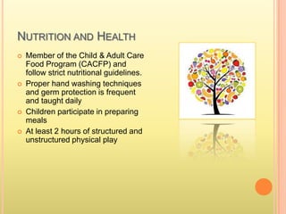 NUTRITION AND HEALTH
 Member of the Child & Adult Care
Food Program (CACFP) and
follow strict nutritional guidelines.
 Proper hand washing techniques
and germ protection is frequent
and taught daily
 Children participate in preparing
meals
 At least 2 hours of structured and
unstructured physical play
 