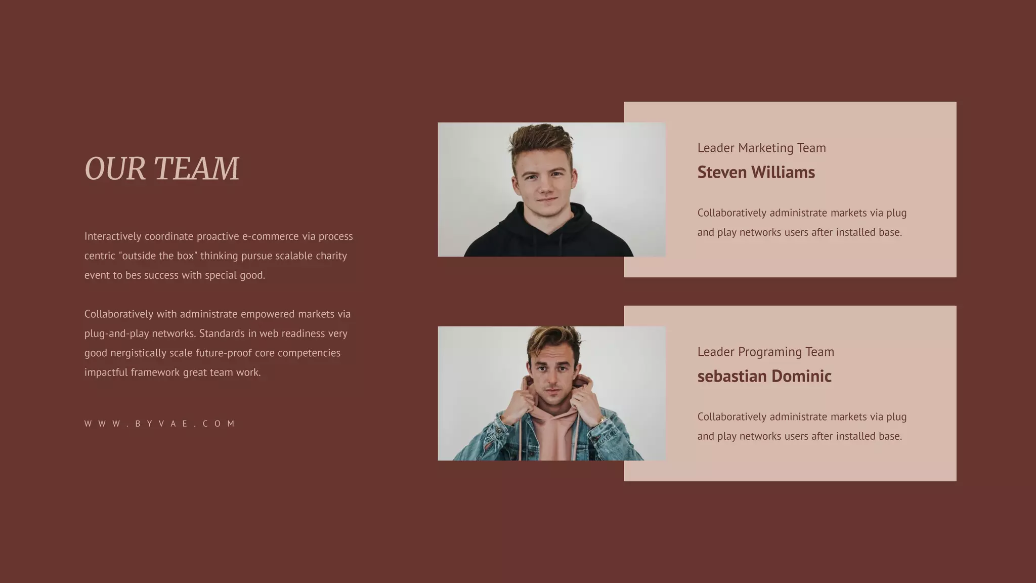 Leader Marketing Team
Steven Williams
Collaboratively administrate markets via plug
and play networks users after installed base.
Leader Programing Team
sebastian Dominic
Collaboratively administrate markets via plug
and play networks users after installed base.
Interactively coordinate proactive e-commerce via process
centric "outside the box" thinking pursue scalable charity
event to bes success with special good.
Collaboratively with administrate empowered markets via
plug-and-play networks. Standards in web readiness very
good nergistically scale future-proof core competencies
impactful framework great team work.
W W W . B Y V A E . C O M
 