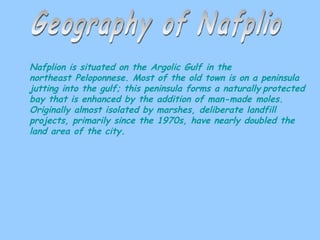 Geography of Nafplio Nafplion is situated on the Argolic Gulf in the northeast Peloponnese. Most of the old town is on a peninsula jutting into the gulf; this peninsula forms a naturally   protected bay that is enhanced by the addition of man-made moles. Originally almost isolated by marshes, deliberate landfill projects, primarily since the 1970s, have nearly doubled the land area of the city.  