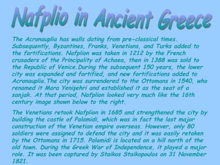 Nafplio in Ancient Greece The Acronauplia has walls dating from pre-classical times. Subsequently, Byzantines, Franks, Venetians, and Turks added to the fortifications. Nafplion was taken in 1212 by the French crusaders of the Principality of Achaea, then in 1388 was sold to the Republic of Venice.During the subsequent 150 years, the lower city was expanded and fortified, and new fortifications added to Acronauplia.The city was surrendered to the Ottomans in 1540, who renamed it Mora Yenişehri and established it as the seat of a sanjak. At that period, Nafplion looked very much like the 16th century image shown below to the right. The Venetians retook Nafplion in 1685 and strengthened the city by building the castle of Palamidi, which was in fact the last major construction of the Venetian empire overseas. However, only 80 soldiers were assigned to defend the city and it was easily retaken by the Ottomans in 1715. Palamidi is located on a hill north of the old town. During the Greek War of Independence, it played a major role. It was been captured by Staikos Staikopoulos on 31 November 1821. 