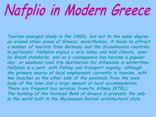 Nafplio in Modern Greece Tourism emerged slowly in the 1960s, but not to the same degree as around other areas of Greece; nevertheless, it tends to attract a number of tourists from Germany and the Scandinavian countries in particular. Nafplion enjoys a very sunny and mild climate, even by Greek standards, and as a consequence has become a popular day- or weekend road trip destination for Athenians in wintertime. Nafplion is a port, with fishing and transport ongoing, although the primary source of local employment currently is tourism, with two beaches on the other side of the peninsula from the main body of the town and a large amount of local accommodation. There are frequent bus services from/to Athens (KTEL). The building of the National Bank of Greece is probably the only in the world built in the Mycenaean Revival architectural style. 