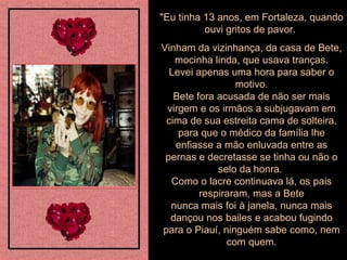 "Eu tinha 13 anos, em Fortaleza, quando ouvi gritos de pavor.  Vinham da vizinhança, da casa de Bete, mocinha linda, que usava tranças. Levei apenas uma hora para saber o motivo. Bete fora acusada de não ser mais virgem e os irmãos a subjugavam em cima de sua estreita cama de solteira, para que o médico da família lhe enfiasse a mão enluvada entre as pernas e decretasse se tinha ou não o selo da honra.  Como o lacre continuava lá, os pais respiraram, mas a Bete nunca mais foi à janela, nunca mais dançou nos bailes e acabou fugindo para o Piauí, ninguém sabe como, nem com quem. 