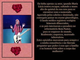Eu tinha apenas 14 anos, quando Maria Lúcia tentou escapar, saltando o muro alto do quintal da sua casa para se encontrar com o namorado.  Agarrada pelos cabelos e dominada, não conseguiu passar no exame ginecológico. O laudo médico registrou vestígios himenais dilacerados, e os pais internaram a pecadora no reformatório Bom Pastor, para se esquecer do mundo.  Realmente; esqueceu, morrendo tuberculosa. Estes episódios marcaram para sempre e a minha consciência e me fizeram perguntar que poder é esse que a família e os homens têm sobre o corpo das mulheres? 