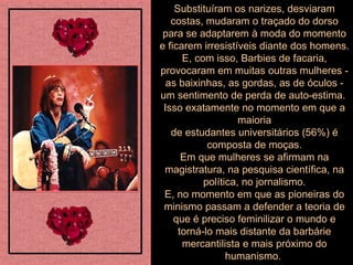 Substituíram os narizes, desviaram costas, mudaram o traçado do dorso para se adaptarem à moda do momento e ficarem irresistíveis diante dos homens. E, com isso, Barbies de facaria, provocaram em muitas outras mulheres - as baixinhas, as gordas, as de óculos - um sentimento de perda de auto-estima.  Isso exatamente no momento em que a maioria de estudantes universitários (56%) é composta de moças. Em que mulheres se afirmam na magistratura, na pesquisa científica, na política, no jornalismo. E, no momento em que as pioneiras do minismo passam a defender a teoria de que é preciso feminilizar o mundo e torná-lo mais distante da barbárie mercantilista e mais próximo do humanismo.  