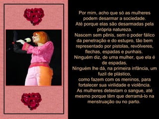 Por mim, acho que só as mulheres podem desarmar a sociedade. Até porque elas são desarmadas pela própria natureza. Nascem sem pênis, sem o poder fálico da penetração e do estupro, tão bem representado por pistolas, revólveres, flechas, espadas e punhais.  Ninguém diz, de uma mulher, que ela é de espadas. Ninguém lhe dá, na primeira infância, um fuzil de plástico, como fazem com os meninos, para fortalecer sua virilidade e violência. As mulheres detestam o sangue, até mesmo porque têm que derramá-lo na menstruação ou no parto.  