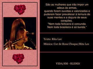 São as mulheres que irão impor um adeus às armas, quando forem ouvidas e valorizadas e puderem fazer prevalecer à ternura de suas mentes e a doçura de seus corações.  "Nem toda feiticeira é corcunda. Nem toda brasileira é só bunda.“ Texto: Rita Lee Música: Cor de Rosa Choque/Rita Lee VIDA/SM - SLIDES 