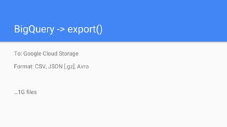 BigQuery -> export()
To: Google Cloud Storage
Format: CSV, JSON [.gz], Avro
…1G files
 