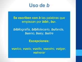 Uso de b
Se escriben con b las palabras que
empiezan por bibl-, bu-.
bibliografía, bibliotecario, bufanda,
bueno, buey, buitre
Excepciones:
vuelco, vuelo, vuelto, vuestro, vulgar,
vulnerar
 