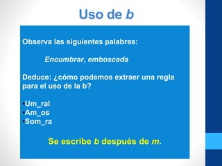 Uso de b
Observa las siguientes palabras:
Encumbrar, emboscada
Deduce: ¿cómo podemos extraer una regla
para el uso de la b?
•Um_ral
•Am_os
•Som_ra
Se escribe b después de m.
 