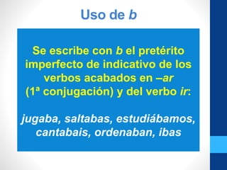 Uso de b
Se escribe con b el pretérito
imperfecto de indicativo de los
verbos acabados en –ar
(1ª conjugación) y del verbo ir:
jugaba, saltabas, estudiábamos,
cantabais, ordenaban, ibas
 