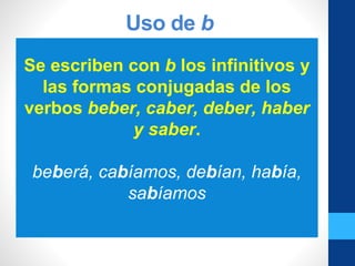 Uso de b
Se escriben con b los infinitivos y
las formas conjugadas de los
verbos beber, caber, deber, haber
y saber.
beberá, cabíamos, debían, había,
sabíamos
 