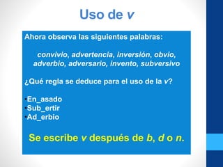 Uso de v
Ahora observa las siguientes palabras:
convivio, advertencia, inversión, obvio,
adverbio, adversario, invento, subversivo
¿Qué regla se deduce para el uso de la v?
•En_asado
•Sub_ertir
•Ad_erbio
Se escribe v después de b, d o n.
 