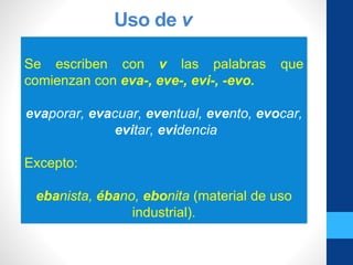 Uso de v
Se escriben con v las palabras que
comienzan con eva-, eve-, evi-, -evo.
evaporar, evacuar, eventual, evento, evocar,
evitar, evidencia
Excepto:
ebanista, ébano, ebonita (material de uso
industrial).
 