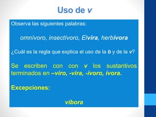 Uso de v
Observa las siguientes palabras:
omnívoro, insectívoro, Elvira, herbívora
¿Cuál es la regla que explica el uso de la b y de la v?
Se escriben con con v los sustantivos
terminados en –viro, -vira, -ívoro, ívora.
Excepciones:
víbora
 