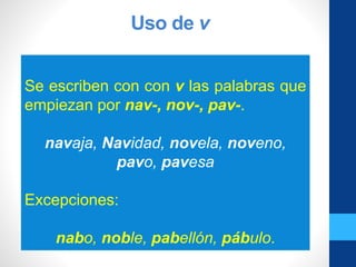 Uso de v
Se escriben con con v las palabras que
empiezan por nav-, nov-, pav-.
navaja, Navidad, novela, noveno,
pavo, pavesa
Excepciones:
nabo, noble, pabellón, pábulo.
 