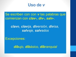 Uso de v
Se escriben con con v las palabras que
comienzan con clav-, div-, salv-.
clave, clavija, diversión, divisa,
salvaje, salvados
Excepciones:
dibujo, dibásico, dibranquial
 