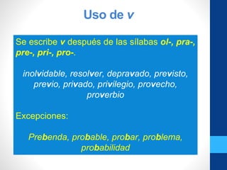 Uso de v
Se escribe v después de las sílabas ol-, pra-,
pre-, pri-, pro-.
inolvidable, resolver, depravado, previsto,
previo, privado, privilegio, provecho,
proverbio
Excepciones:
Prebenda, probable, probar, problema,
probabilidad
 