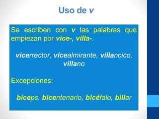 Uso de v
Se escriben con v las palabras que
empiezan por vice-, villa-.
vicerrector, vicealmirante, villancico,
villano
Excepciones:
bíceps, bicentenario, bicéfalo, billar
 